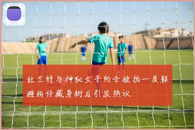 杜兰特与神秘女子约会被拍一度躲避狗仔藏身树后引发热议