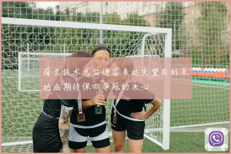 荷兰技术总监德容表达失望目标未达成期待保四争冠的决心