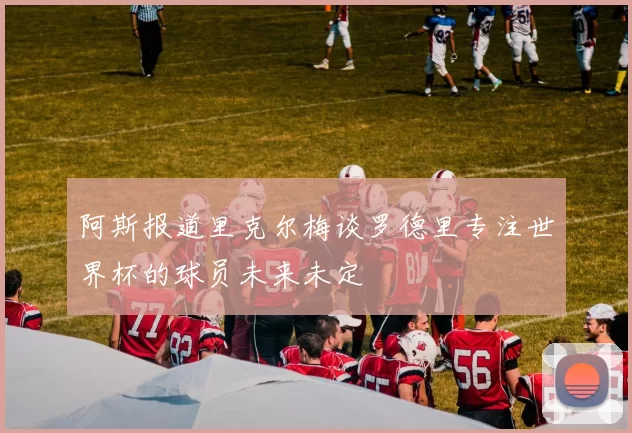 阿斯报道里克尔梅谈罗德里专注世界杯的球员未来未定