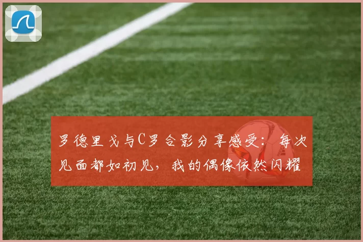 罗德里戈与C罗合影分享感受：每次见面都如初见，我的偶像依然闪耀