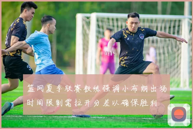 篮网夏季联赛教练强调小布朗出场时间限制需拉开分差以确保胜利