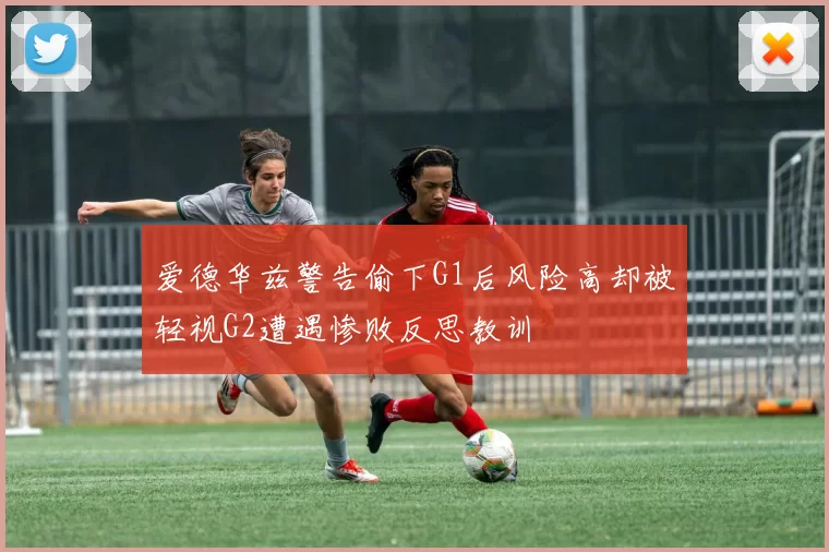 爱德华兹警告偷下G1后风险高却被轻视G2遭遇惨败反思教训