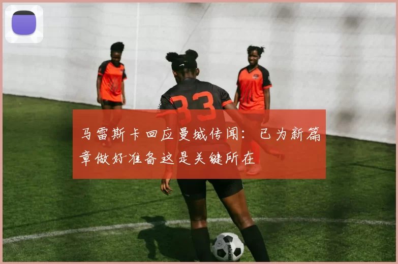 马雷斯卡回应曼城传闻：已为新篇章做好准备这是关键所在