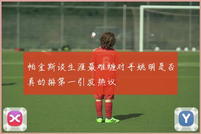 帕金斯谈生涯最难缠对手姚明是否真的排第一引发热议