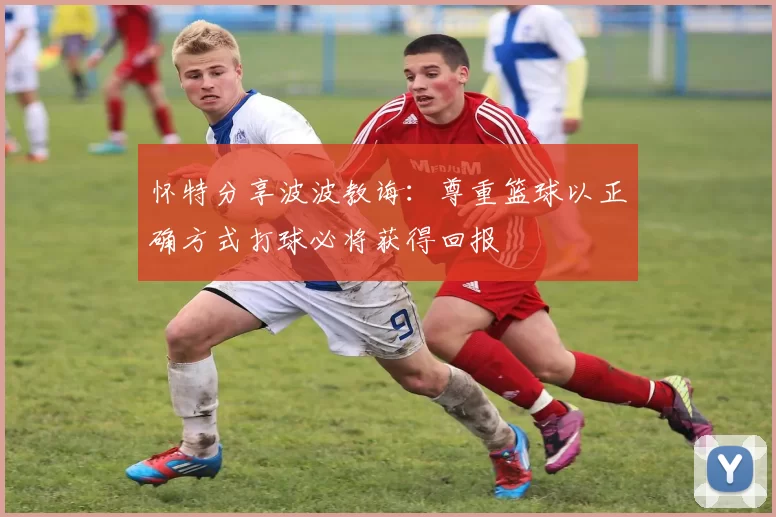 怀特分享波波教诲：尊重篮球以正确方式打球必将获得回报