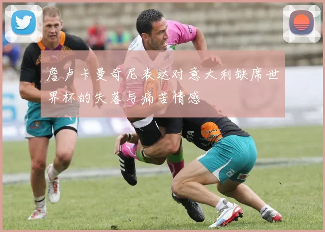 詹卢卡曼奇尼表达对意大利缺席世界杯的失落与痛苦情感