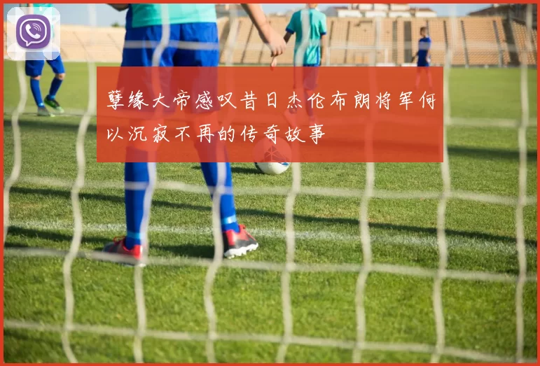 孽缘大帝感叹昔日杰伦布朗将军何以沉寂不再的传奇故事