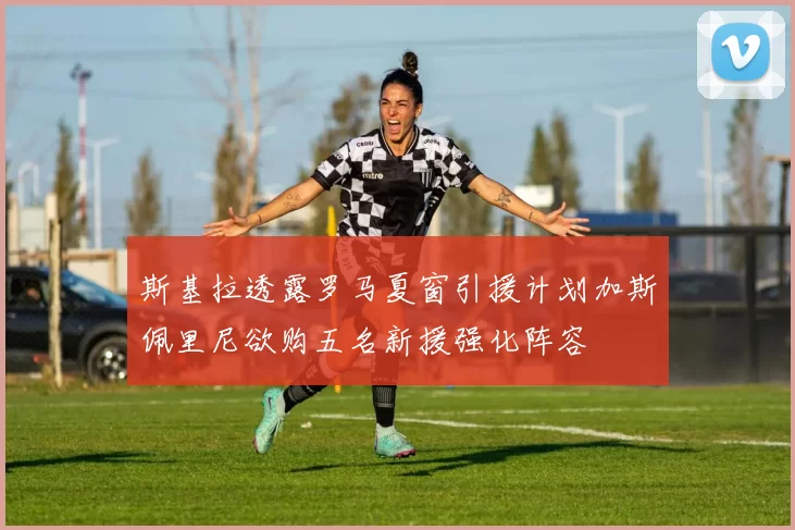 斯基拉透露罗马夏窗引援计划加斯佩里尼欲购五名新援强化阵容