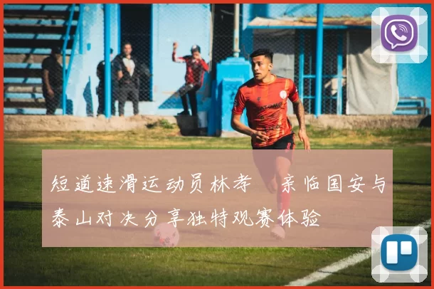 短道速滑运动员林孝埈亲临国安与泰山对决分享独特观赛体验