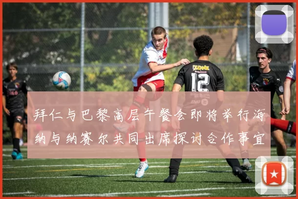 拜仁与巴黎高层午餐会即将举行海纳与纳赛尔共同出席探讨合作事宜