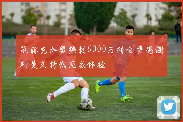 范赫克加盟热刺6000万转会费感谢科曼支持我完成体检