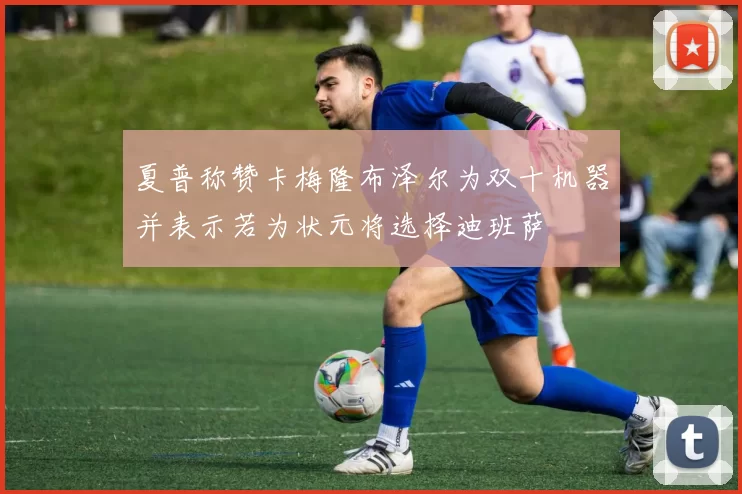 夏普称赞卡梅隆布泽尔为双十机器并表示若为状元将选择迪班萨