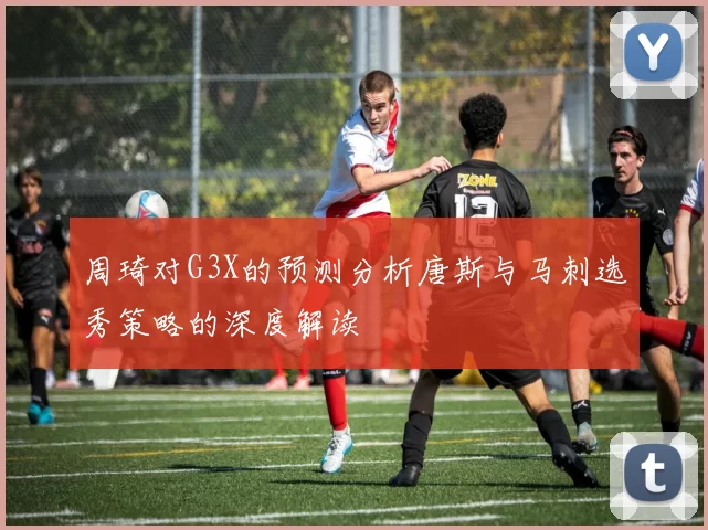 周琦对G3X的预测分析唐斯与马刺选秀策略的深度解读