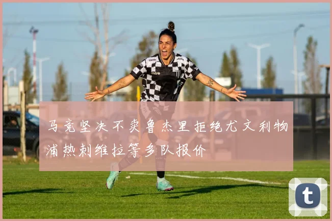 马竞坚决不卖鲁杰里拒绝尤文利物浦热刺维拉等多队报价